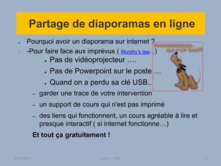 Partage de diaporamas en ligne
● Pourquoi avoir un diaporama sur internet ?
• -Pour faire face aux imprévus ( Murphy’s law…)
● Pas de vidéoprojecteur ….
● Pas de Powerpoint sur le poste …
● Quand on a perdu sa clé USB..
– garder une trace de votre intervention
– un support de cours qui n'est pas imprimé
– des liens qui fonctionnent, un cours agréable à lire et
presque interactif ( si internet fonctionne…)
Et tout ça gratuitement !
30/01/2015 Atelier - 2010 40
 