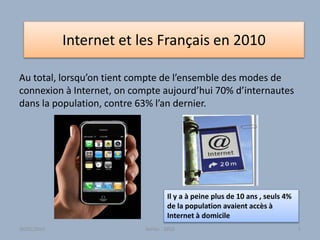 Internet et les Français en 2010
Au total, lorsqu’on tient compte de l’ensemble des modes de
connexion à Internet, on compte aujourd’hui 70% d’internautes
dans la population, contre 63% l’an dernier.
Atelier - 2010 5
Il y a à peine plus de 10 ans , seuls 4%
de la population avaient accès à
Internet à domicile
30/01/2015
 