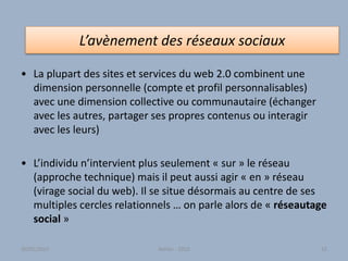 • La plupart des sites et services du web 2.0 combinent une
dimension personnelle (compte et profil personnalisables)
avec une dimension collective ou communautaire (échanger
avec les autres, partager ses propres contenus ou interagir
avec les leurs)
• L’individu n’intervient plus seulement « sur » le réseau
(approche technique) mais il peut aussi agir « en » réseau
(virage social du web). Il se situe désormais au centre de ses
multiples cercles relationnels … on parle alors de « réseautage
social »
L’avènement des réseaux sociaux
Atelier - 2010 5230/01/2015
 
