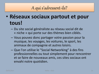 A qui s’adressent-ils?
• Réseaux sociaux partout et pour
tous!
– Du site social généraliste au réseau social dit de
« niche » qui porte sur des thèmes bien ciblés.
– Vous pouvez donc partager votre passion pour la
musique, les voyages, les voitures, le sport, les
animaux de compagnie et autres loisirs.
– Que l'on utilise le "Social Networking" à des fins
professionnelles ou tout simplement pour rencontrer
et se faire de nouveaux amis, ces sites sociaux ont
envahi notre quotidien.
30/01/2015 Atelier - 2010 61
 