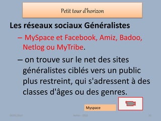 Petit tour d’horizon
Les réseaux sociaux Généralistes
– MySpace et Facebook, Amiz, Badoo,
Netlog ou MyTribe.
– on trouve sur le net des sites
généralistes ciblés vers un public
plus restreint, qui s'adressent à des
classes d'âges ou des genres.
Myspace
30/01/2015 Atelier - 2010 62
 