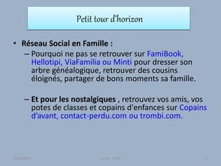 Petit tour d’horizon
• Réseau Social en Famille :
– Pourquoi ne pas se retrouver sur FamiBook,
Hellotipi, ViaFamilia ou Minti pour dresser son
arbre généalogique, retrouver des cousins
éloignés, partager de bons moments sa famille.
– Et pour les nostalgiques , retrouvez vos amis, vos
potes de classes et copains d'enfances sur Copains
d’avant, contact-perdu.com ou trombi.com.
30/01/2015 Atelier - 2010 65
 