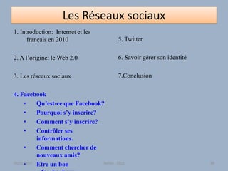 Les Réseaux sociaux
1. Introduction: Internet et les
français en 2010
2. A l’origine: le Web 2.0
3. Les réseaux sociaux
4. Facebook
• Qu’est-ce que Facebook?
• Pourquoi s’y inscrire?
• Comment s’y inscrire?
• Contrôler ses
informations.
• Comment chercher de
nouveaux amis?
• Etre un bon
5. Twitter
6. Savoir gérer son identité
7.Conclusion
30/01/2015 Atelier - 2010 68
 