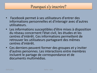 Pourquoi s’y inscrire?
• Facebook permet à ses utilisateurs d'entrer des
informations personnelles et d'interagir avec d'autres
utilisateurs.
• Les informations susceptibles d'être mises à disposition
du réseau concernent l’état civil, les études et les
centres d'intérêt. Ces informations permettent de
retrouver les utilisateurs partageant des mêmes
centres d'intérêt.
• Ces derniers peuvent former des groupes et y inviter
d'autres personnes. Les interactions entre membres
incluent le partage de correspondance et de
documents multimédias.
30/01/2015 Atelier - 2010 71
 