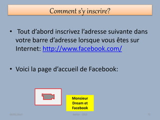 Comment s’y inscrire?
• Tout d’abord inscrivez l’adresse suivante dans
votre barre d’adresse lorsque vous êtes sur
Internet: http://www.facebook.com/
• Voici la page d’accueil de Facebook:
Monsieur
Dream et
Facebook
30/01/2015 Atelier - 2010 72
 