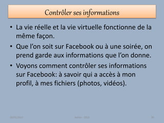 Contrôler ses informations
• La vie réelle et la vie virtuelle fonctionne de la
même façon.
• Que l’on soit sur Facebook ou à une soirée, on
prend garde aux informations que l’on donne.
• Voyons comment contrôler ses informations
sur Facebook: à savoir qui a accès à mon
profil, à mes fichiers (photos, vidéos).
30/01/2015 Atelier - 2010 85
 