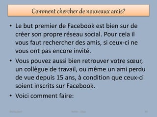 Comment chercher de nouveaux amis?
• Le but premier de Facebook est bien sur de
créer son propre réseau social. Pour cela il
vous faut rechercher des amis, si ceux-ci ne
vous ont pas encore invité.
• Vous pouvez aussi bien retrouver votre sœur,
un collègue de travail, ou même un ami perdu
de vue depuis 15 ans, à condition que ceux-ci
soient inscrits sur Facebook.
• Voici comment faire:
30/01/2015 Atelier - 2010 93
 