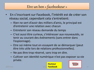 Etre un bon « facebookeur »
• En s’inscrivant sur Facebook, l’intérêt est de créer son
réseau social, cependant cela s’entretient:
– Rien ne sert d’avoir des milliers d’amis, le principal est
d’entretenir une relation avec chacun
– Entretenir son réseau demande du temps
– C’est aussi être curieux, s’intéresser aux nouveautés, se
tenir au courant des événements (sans entrer dans
l’espionnage).
– Etre soi même tout en essayant de se démarquer (peut
être très utile lors de relations professionnelles).
– Ne pas être trop réservé, sans trop en dire.
– Cultiver son identité numérique n’est pas exposer sa vie
privée.
Humour
Facebook30/01/2015 Atelier - 2010 97
 