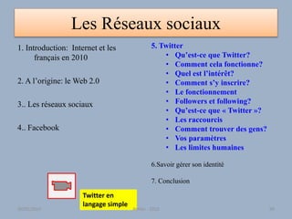 Les Réseaux sociaux
1. Introduction: Internet et les
français en 2010
2. A l’origine: le Web 2.0
3.. Les réseaux sociaux
4.. Facebook
5. Twitter
• Qu’est-ce que Twitter?
• Comment cela fonctionne?
• Quel est l’intérêt?
• Comment s’y inscrire?
• Le fonctionnement
• Followers et following?
• Qu’est-ce que « Twitter »?
• Les raccourcis
• Comment trouver des gens?
• Vos paramètres
• Les limites humaines
6.Savoir gérer son identité
7. Conclusion
Twitter en
langage simple
30/01/2015 Atelier - 2010 99
 