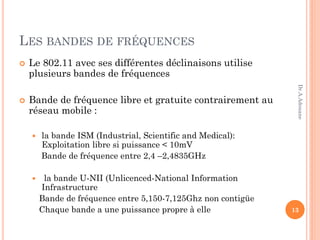 LES BANDES DE FRÉQUENCES
 Le 802.11 avec ses différentes déclinaisons utilise
plusieurs bandes de fréquences
 Bande de fréquence libre et gratuite contrairement au
réseau mobile :
 la bande ISM (Industrial, Scientific and Medical):
Exploitation libre si puissance < 10mV
Bande de fréquence entre 2,4 –2,4835GHz
 la bande U-NII (Unlicenced-National Information
Infrastructure
Bande de fréquence entre 5,150-7,125Ghz non contigüe
Chaque bande a une puissance propre à elle 13
Dr.A.Adouane
 