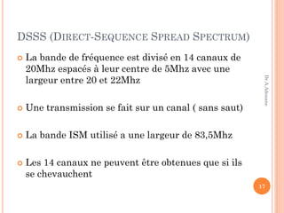 DSSS (DIRECT-SEQUENCE SPREAD SPECTRUM)
 La bande de fréquence est divisé en 14 canaux de
20Mhz espacés à leur centre de 5Mhz avec une
largeur entre 20 et 22Mhz
 Une transmission se fait sur un canal ( sans saut)
 La bande ISM utilisé a une largeur de 83,5Mhz
 Les 14 canaux ne peuvent être obtenues que si ils
se chevauchent
17
Dr.A.Adouane
 