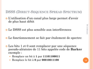 DSSS (DIRECT-SEQUENCE SPREAD SPECTRUM)
 L’utilisation d’un canal plus large permet d’avoir
de plus haut débit
 Le DSSS est plus sensible aux interférences
 Le fonctionnement se fait par étalement de spectre:
 Les bits 1 et 0 sont remplacer par une séquence
pseudo-aléatoire de 11 bits appelée code de Barker
exemple :
 Remplace un bit à 1 par 11101100011
 Remplace le bit à 0 par 00010011100 19
Dr.A.Adouane
 