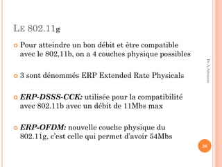 LE 802.11g
 Pour atteindre un bon débit et être compatible
avec le 802,11b, on a 4 couches physique possibles
 3 sont dénommés ERP Extended Rate Physicals
 ERP-DSSS-CCK: utilisée pour la compatibilité
avec 802.11b avec un débit de 11Mbs max
 ERP-OFDM: nouvelle couche physique du
802.11g, c’est celle qui permet d’avoir 54Mbs
26
Dr.A.Adouane
 