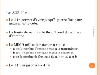 LE 802.11n
 Le .11n permet d’avoir jusqu’à quatre flux pour
augmenter le débit
 La limite du nombre de flux dépend du nombre
d’antenne
 Le MIMO utilise la notation a x b : c
 a est le nombre d’antenne max à la transmission
 b est le nombre d’antenne max à la réception
 c est le nombre de flux max (le min entre a et b)
 Le .11n va jusqu’à 4 x 4 : 4 31
Dr.A.Adouane
 
