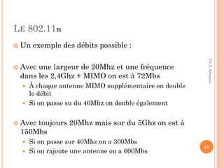 LE 802.11n
 Un exemple des débits possible :
 Avec une largeur de 20Mhz et une fréquence
dans les 2,4Ghz + MIMO on est à 72Mbs
 À chaque antenne MIMO supplémentaire on double
le débit
 Si on passe su du 40Mhz on double également
 Avec toujours 20Mhz mais sur du 5Ghz on est à
150Mbs
 Si on passe sur 40Mhz on a 300Mbs
 Si on rajoute une antenne on a 600Mbs
33
Dr.A.Adouane
 
