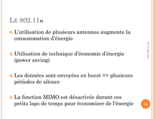 LE 802.11n
 L’utilisation de plusieurs antennes augmente la
consommation d’énergie
 Utilisation de technique d’économie d’énergie
(power saving)
 Les données sont envoyées en burst => plusieurs
périodes de silence
 La fonction MIMO est désactivée durant ces
petits laps de temps pour économiser de l’énergie 34
Dr.A.Adouane
 