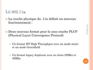 LE 802.11n
 La couche physique du .11n définit un nouveau
fonctionnement :
 Deux nouveau format pour la sous couche PLCP
(Physical Layer Convergence Protocol)
 Un format HT High Throughput avec un mode mixte
et un mode Greenfield
 Un format legacy duplicate avec au choix 20Mhz et
40Mhz
35
Dr.A.Adouane
 