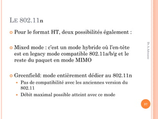 LE 802.11n
 Pour le format HT, deux possibilités également :
 Mixed mode : c’est un mode hybride où l’en-tête
est en legacy mode compatible 802.11a/b/g et le
reste du paquet en mode MIMO
 Greenfield: mode entièrement dédier au 802.11n
 Pas de compatibilité avec les anciennes version du
802.11
 Débit maximal possible atteint avec ce mode
37
Dr.A.Adouane
 