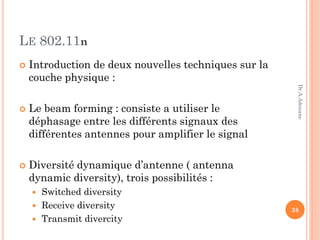 LE 802.11n
 Introduction de deux nouvelles techniques sur la
couche physique :
 Le beam forming : consiste a utiliser le
déphasage entre les différents signaux des
différentes antennes pour amplifier le signal
 Diversité dynamique d’antenne ( antenna
dynamic diversity), trois possibilités :
 Switched diversity
 Receive diversity
 Transmit divercity
38
Dr.A.Adouane
 