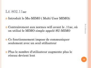 LE 802.11ac
 Introduit le Mu-MIMO ( Multi User MIMO):
 Contrairement aux normes wifi avant le .11ac, où
on utilisé le MIMO simple appelé SU-MIMO
 Ce fonctionnement impose de communiquer
seulement avec un seul utilisateur
 Plus le nombre d’utilisateur augmente plus le
réseau devient lent
43
Dr.A.Adouane
 