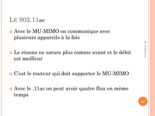 LE 802.11ac
 Avec le MU-MIMO on communique avec
plusieurs appareils à la fois
 Le réseau ne sature plus comme avant et le débit
est meilleur
 C’est le routeur qui doit supporter le MU-MIMO
 Avec le .11ac on peut avoir quatre flux en même
temps
44
Dr.A.Adouane
 