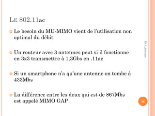 LE 802.11ac
 Le besoin du MU-MIMO vient de l’utilisation non
optimal du débit
 Un routeur avec 3 antennes peut si il fonctionne
en 3x3 transmettre à 1,3Gbs en .11ac
 Si un smartphone n’a qu’une antenne on tombe à
433Mbs
 La différence entre les deux qui est de 867Mbs
est appelé MIMO GAP 46
Dr.A.Adouane
 