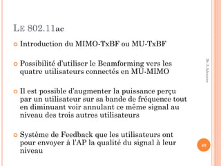 LE 802.11ac
 Introduction du MIMO-TxBF ou MU-TxBF
 Possibilité d’utiliser le Beamforming vers les
quatre utilisateurs connectés en MU-MIMO
 Il est possible d’augmenter la puissance perçu
par un utilisateur sur sa bande de fréquence tout
en diminuant voir annulant ce même signal au
niveau des trois autres utilisateurs
 Système de Feedback que les utilisateurs ont
pour envoyer à l’AP la qualité du signal à leur
niveau
49
Dr.A.Adouane
 