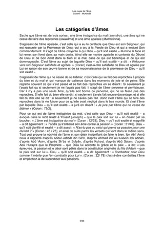 Les ruses de l’âme.
                                           Sulamî - Muhâsibî




                            Les catégories d’âmes
Sache que l’âme est de trois sortes : une âme instigatrice du mal (ammâra), une âme qui ne
cesse de faire des reproches (lawwâma) et une âme apaisée (Mutma’inna).
S’agissant de l’âme apaisée, c’est celle qui a eu la certitude que Dieu est son Seigneur, qui
est rassurée par la Promesse de Dieu, qui a cru à la Parole de Dieu et qui a enduré Son
commandement. Il s’agit de l’âme croyante à qui Dieu – qu’Il soit exalté – illumine la face et
lui remet son livret dans sa main droite. Ainsi elle se montre apaisée et contente du Décret
de Dieu et de Son Arrêt dans le bien et le mal, dans ce qui est bénéfique et ce qui est
dommageable. C’est l’âme au sujet de laquelle Dieu – qu’Il soit exalté – a dit : « Retourne
vers ton Seigneur satisfaite et agréée. » (Coran) c'est-à-dire satisfaite de Dieu et agréée par
Lui en raison de son œuvre bonne et de sa reconnaissance de la promesse de Dieu – qu’Il
soit exalté -.
S’agissant de l’âme qui ne cesse de se blâmer, c’est celle qui se fait des reproches à propos
du bien et du mal et qui manque de patience dans les moments de joie et de peine. Elle
regrette souvent ce qui s’est passé et se fait des reproches en se disant : Si seulement je
l’avais fait ou si seulement je ne l’avais pas fait. Il s’agit de l’âme perverse et pernicieuse.
Car il n’y a pas une seule âme, qu’elle soit bonne ou perverse, qui ne se fasse pas des
reproches. Si elle fait du bien elle se dit : si seulement j’avais fait encore davantage, et si elle
fait du mal elle se dit : si seulement je ne l’avais pas fait. Donc c’est l’âme qui se fera des
reproches dans la vie future pour ce qu’elle avait négligé dans le bas monde. Et c’est l’âme
par laquelle Dieu – qu’Il soit exalté – a juré en disant : « Je jure par l’âme qui ne cesse de
blâmer » (Coran : 75/2).
Pour ce qui est de l’âme instigatrice du mal, c’est celle que Dieu – qu’Il soit exalté – a
évoqué dans le récit relatif à Yûssuf (Joseph) – que la paix soit sur lui – en disant par sa
bouche : « L’âme est instigatrice du mal » (Coran : 12/53). Dieu – qu’Il soit exalté et magnifié
– a dit également : « Tandis qu’il blâmait son âme contre la passion » (Coran : 51/40). Dieu –
qu’Il soit glorifié et exalté – a dit aussi : « N’as-tu pas vu celui qui prend sa passion pour une
divinité ? » (Coran : 45 / 23), et ainsi de suite parmi les versets qui vont dans le même sens.
Tout ceci prouve la nocivité de l’âme et son désir insignifiant de faire le bien. Ibn Abî ‘Amrû
nous a rapporté d’après Abdul Jabbâr ibn Sîrîn, d’après Ahmad ibn al-Hussein ibn Abban,
d’après Abû ‘Âsim, d’après Sh‘ba et Sufyân, d’après Kuhayl, d’après Abû Salam, d’après
Abû Hurayra que le Prophète – que Dieu lui accorde la grâce et la paix – a dit : « Les
épreuves, la passion et le désir sont pétris dans la constitution originelle du fils d’Adam – que
la paix soit sur lui ». Dieu – qu’Il soit exalté – a dit également : « Combattez pour Dieu
comme Il mérite que l’on combatte pour Lui ». (Coran : 22/ 78) c'est-à-dire combattez l’âme
et empêchez-la de succomber aux passions.




                                                 9/56
 