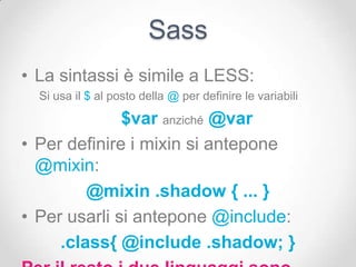 Sass
• La sintassi è simile a LESS:
  Si usa il $ al posto della @ per definire le variabili

              $var anziché @var
• Per definire i mixin si antepone
  @mixin:
         @mixin .shadow { ... }
• Per usarli si antepone @include:
     .class{ @include .shadow; }
 