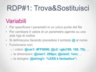 RDP#1: Trova&Sostituisci
Variabili
• Per specificare i parametri in un unico punto del file
• Per cambiare il valore di un parametro agendo su una
  sola riga di codice
• Si definiscono facendo precedere il simbolo @ al nome
• Funzionano con:
   o i colori: @var1: #FF0000; @c2: rgb(100, 100, 70); ...
   o le dimensioni: @size1: 200px; @size2: 1em; ...
   o le stringhe: @string1: ‘‘LESS è fantastico’’;
 