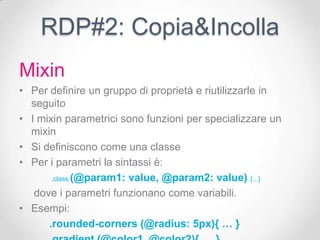 RDP#2: Copia&Incolla
Mixin
• Per definire un gruppo di proprietà e riutilizzarle in
  seguito
• I mixin parametrici sono funzioni per specializzare un
  mixin
• Si definiscono come una classe
• Per i parametri la sintassi è:
       .class (@param1: value, @param2: value) {...}

   dove i parametri funzionano come variabili.
• Esempi:
      .rounded-corners (@radius: 5px){ … }
 