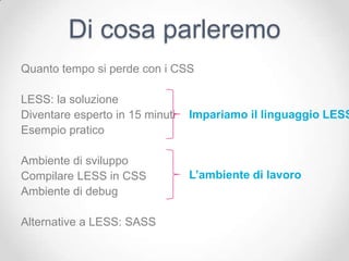 Di cosa parleremo
Quanto tempo si perde con i CSS

LESS: la soluzione
Diventare esperto in 15 minuti   Impariamo il linguaggio LESS
Esempio pratico

Ambiente di sviluppo
Compilare LESS in CSS            L’ambiente di lavoro
Ambiente di debug

Alternative a LESS: SASS
 