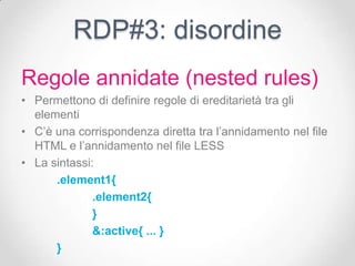 RDP#3: disordine
Regole annidate (nested rules)
• Permettono di definire regole di ereditarietà tra gli
  elementi
• C’è una corrispondenza diretta tra l’annidamento nel file
  HTML e l’annidamento nel file LESS
• La sintassi:
      .element1{
              .element2{
              }
              &:active{ ... }
      }
 