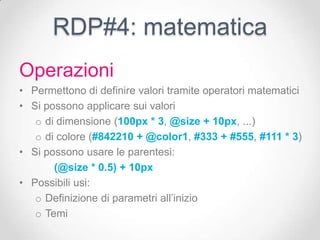RDP#4: matematica
Operazioni
• Permettono di definire valori tramite operatori matematici
• Si possono applicare sui valori
   o di dimensione (100px * 3, @size + 10px, ...)
   o di colore (#842210 + @color1, #333 + #555, #111 * 3)
• Si possono usare le parentesi:
       (@size * 0.5) + 10px
• Possibili usi:
   o Definizione di parametri all’inizio
   o Temi
 