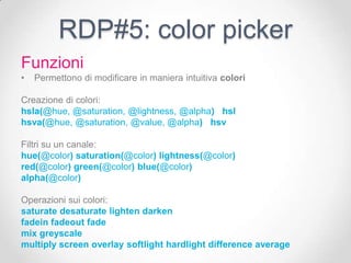 RDP#5: color picker
Funzioni
•   Permettono di modificare in maniera intuitiva colori

Creazione di colori:
hsla(@hue, @saturation, @lightness, @alpha) hsl
hsva(@hue, @saturation, @value, @alpha) hsv

Filtri su un canale:
hue(@color) saturation(@color) lightness(@color)
red(@color) green(@color) blue(@color)
alpha(@color)

Operazioni sui colori:
saturate desaturate lighten darken
fadein fadeout fade
mix greyscale
multiply screen overlay softlight hardlight difference average
 