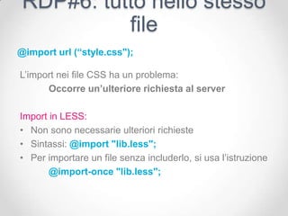 RDP#6: tutto nello stesso
           file
@import url (“style.css");

L’import nei file CSS ha un problema:
      Occorre un’ulteriore richiesta al server

Import in LESS:
• Non sono necessarie ulteriori richieste
• Sintassi: @import "lib.less";
• Per importare un file senza includerlo, si usa l’istruzione
       @import-once "lib.less";
 