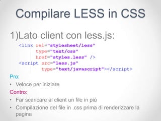 Compilare LESS in CSS
1)Lato client con less.js:



Pro:
• Veloce per iniziare
Contro:
• Far scaricare al client un file in più
• Compilazione del file in .css prima di renderizzare la
  pagina
 