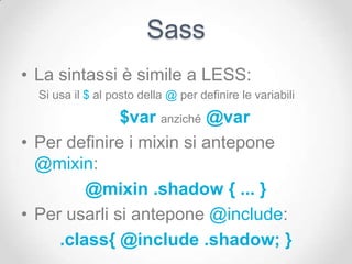 Sass
• La sintassi è simile a LESS:
  Si usa il $ al posto della @ per definire le variabili

              $var anziché @var
• Per definire i mixin si antepone
  @mixin:
         @mixin .shadow { ... }
• Per usarli si antepone @include:
     .class{ @include .shadow; }
 