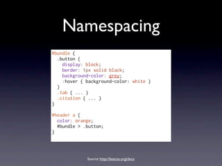 Namespacing
#bundle {
  .button {
    display: block;
    border: 1px solid black;
    background-color: grey;
    :hover { background-color: white }
  }
  .tab { ... }
  .citation { ... }
}

#header a {
  color: orange;
  #bundle > .button;
}




             Source: http://lesscss.org/docs
 