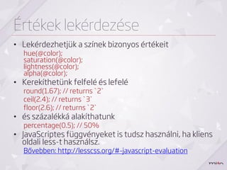 Értékek lekérdezése
• Lekérdezhetjük a színek bizonyos értékeit
  hue(@color);
  saturation(@color);
  lightness(@color);
  alpha(@color);
• Kerekíthetünk felfelé és lefelé
  round(1.67); // returns `2`
  ceil(2.4); // returns `3`
  floor(2.6); // returns `2`
• és százalékká alakíthatunk
  percentage(0.5); // 50%
• JavaScriptes függvényeket is tudsz használni, ha kliens
  oldali less-t használsz.
  Bővebben: http://lesscss.org/#-javascript-evaluation
 