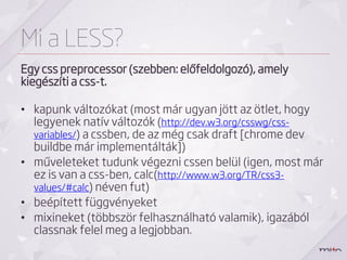Mi a LESS?
Egy css preprocessor (szebben: előfeldolgozó), amely
kiegészíti a css-t.

• kapunk változókat (most már ugyan jött az ötlet, hogy
  legyenek natív változók (http://dev.w3.org/csswg/css-
  variables/) a cssben, de az még csak draft [chrome dev
  buildbe már implementálták])
• műveleteket tudunk végezni cssen belül (igen, most már
  ez is van a css-ben, calc(http://www.w3.org/TR/css3-
  values/#calc) néven fut)
• beépített függvényeket
• mixineket (többször felhasználható valamik), igazából
  classnak felel meg a legjobban.
 