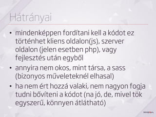 Hátrányai
• mindenképpen fordítani kell a kódot ez
  történhet kliens oldalon(js), szerver
  oldalon (jelen esetben php), vagy
  fejlesztés után egyből
• annyira nem okos, mint társa, a sass
  (bizonyos műveleteknél elhasal)
• ha nem ért hozzá valaki, nem nagyon fogja
  tudni bővíteni a kódot (na jó, de, mivel tök
  egyszerű, könnyen átlátható)
 