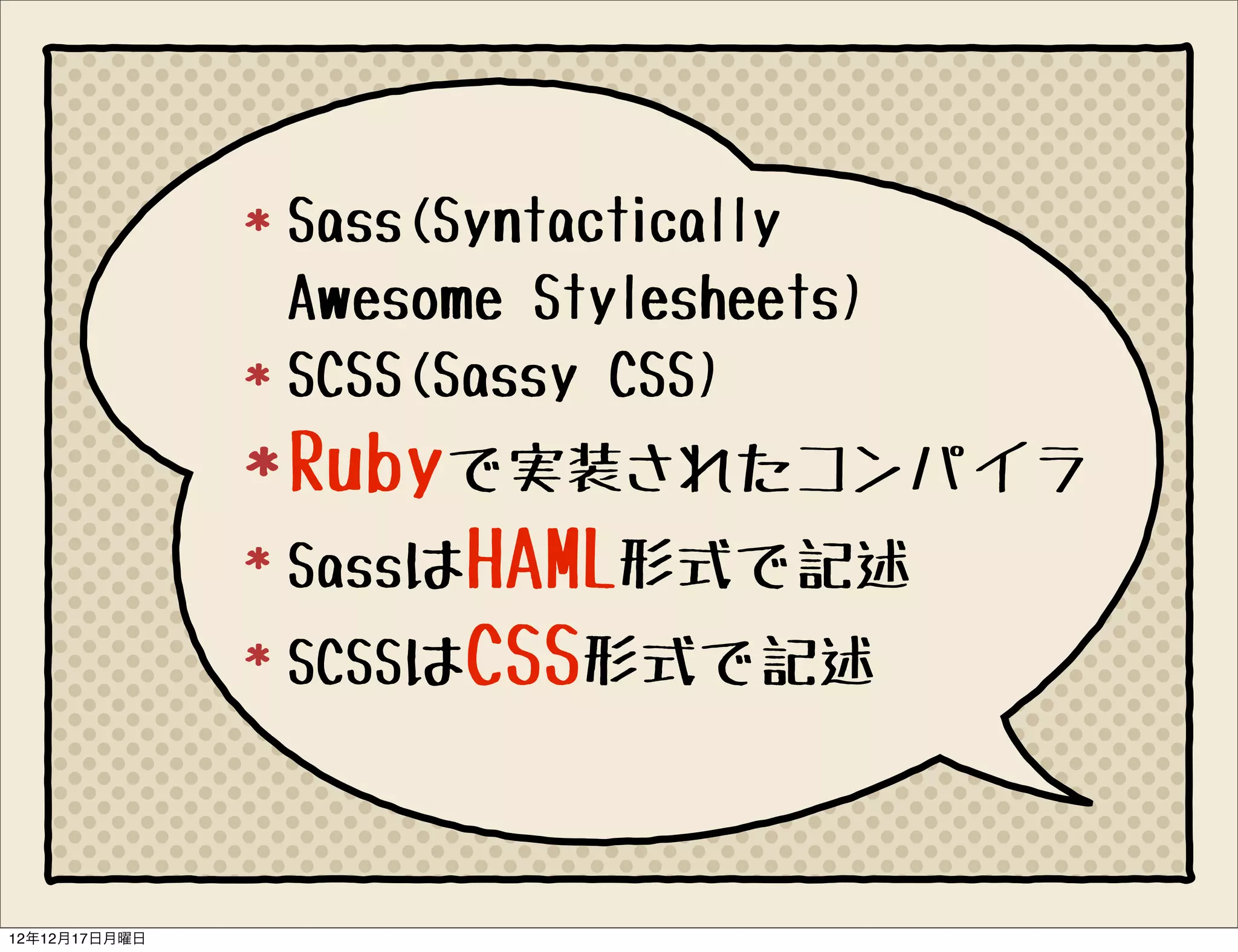 Sass(Syntactically
               Awesome Stylesheets)
               SCSS(Sassy CSS)
               Rubyで実装されたコンパイラ
               SassはHAML形式で記述
               SCSSはCSS形式で記述



12年12月17日月曜日
 