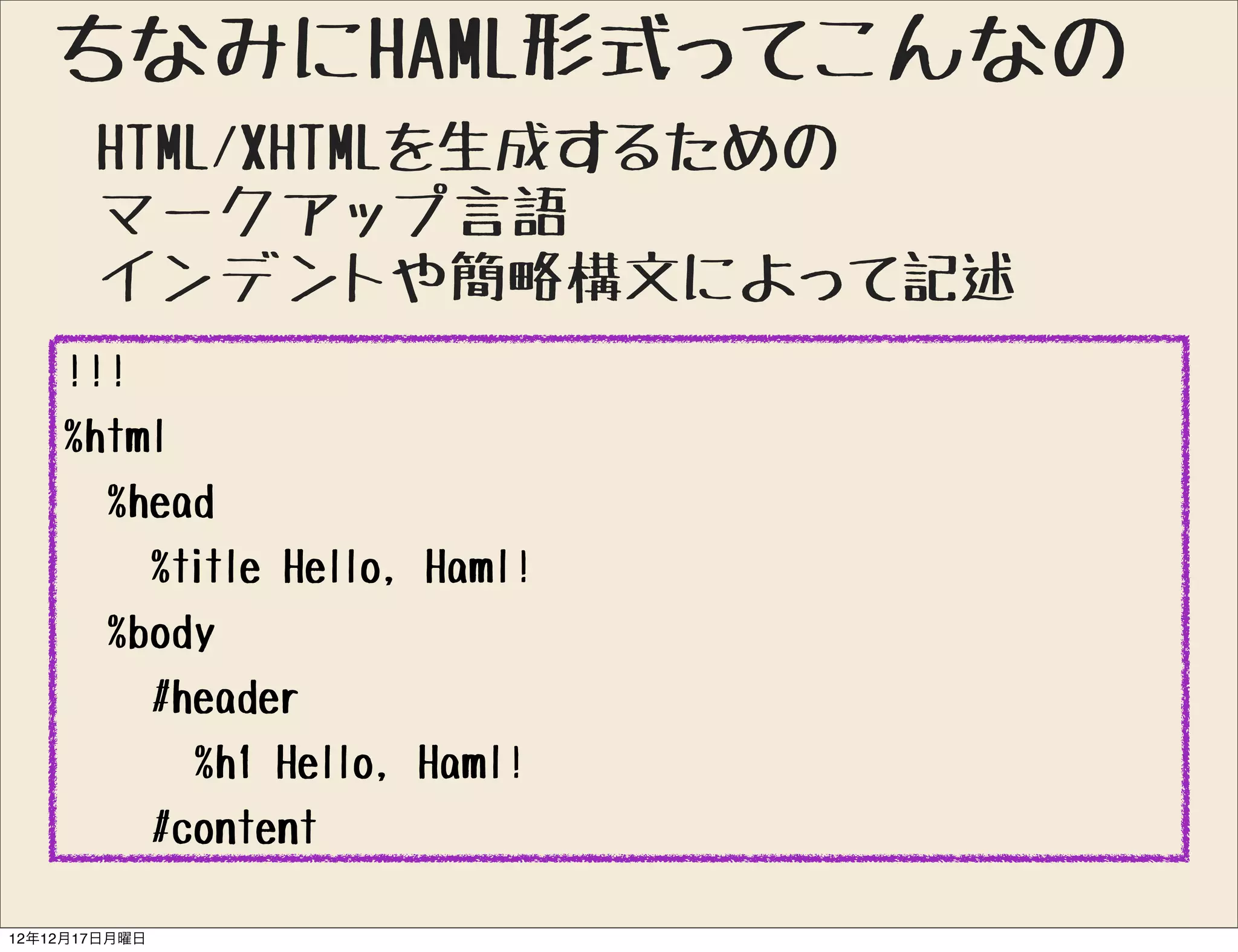 ちなみにHAML形式ってこんなの
       HTML/XHTMLを生成するための
       マークアップ言語
       インデントや簡略構文によって記述
    !!!
    %html
      %head
        %title Hello, Haml!
      %body
        #header
          %h1 Hello, Haml!
        #content

12年12月17日月曜日
 