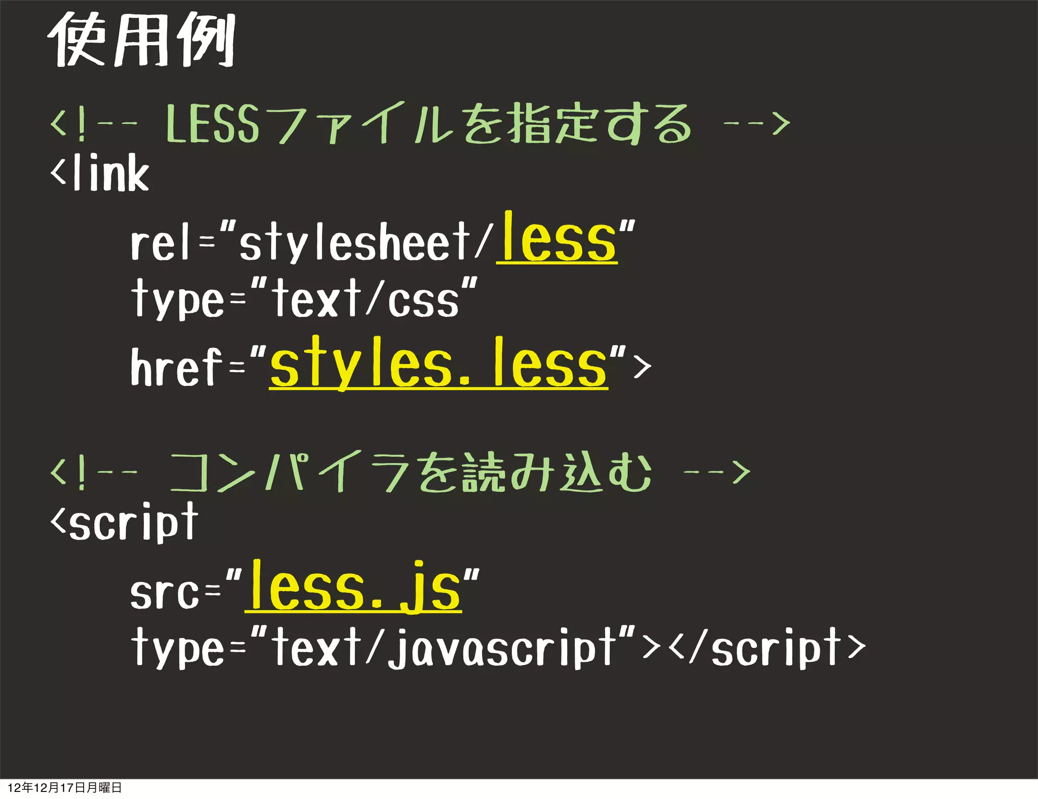 使用例
   <!-- LESSファイルを指定する -->
   <link
       rel="stylesheet/less"
       type="text/css"
       href="styles.less">

   <!-- コンパイラを読み込む -->
   <script
       src="less.js"
       type="text/javascript"></script>

12年12月17日月曜日
 