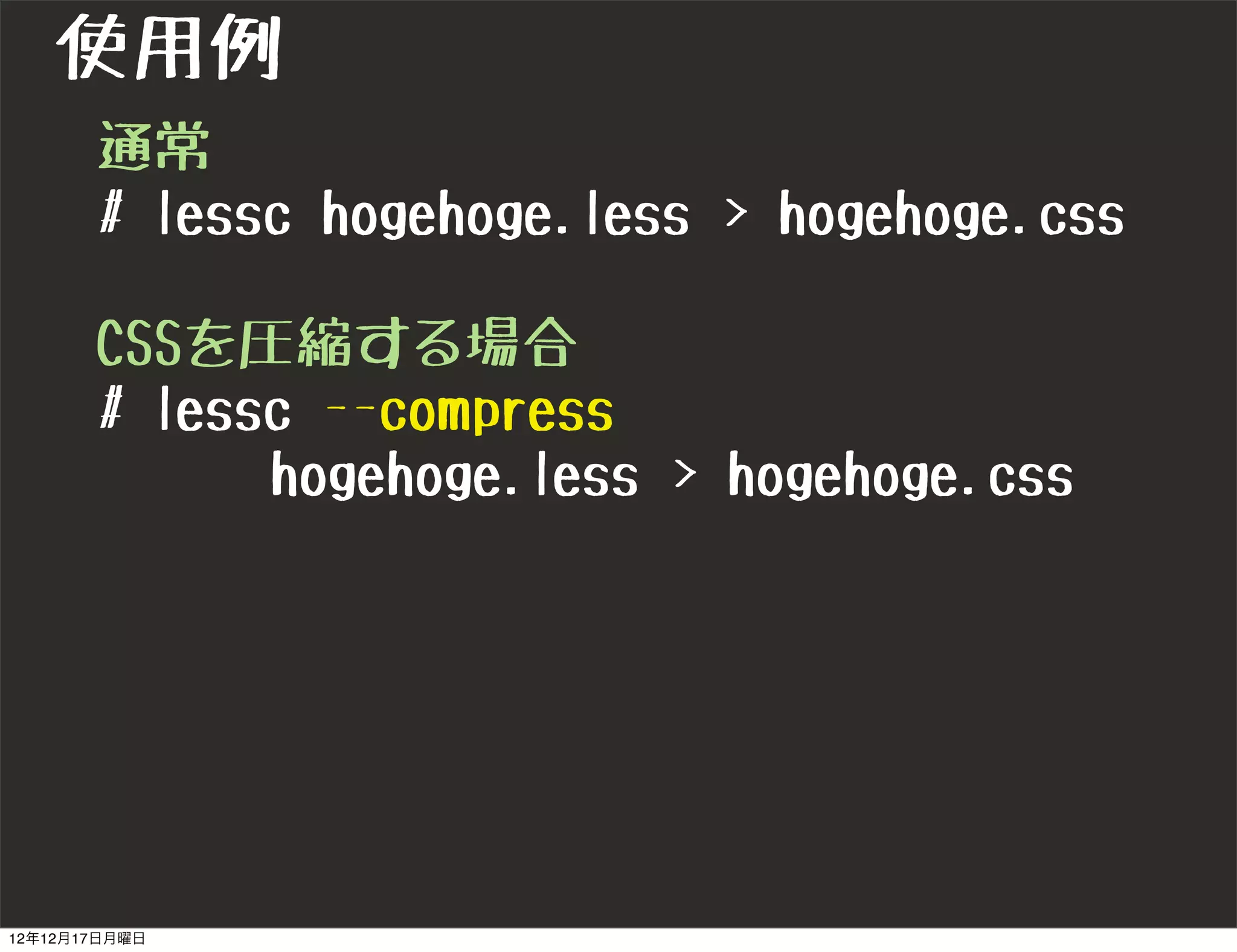 使用例
       通常
       # lessc hogehoge.less > hogehoge.css

       CSSを圧縮する場合
       # lessc --compress
             hogehoge.less > hogehoge.css




12年12月17日月曜日
 