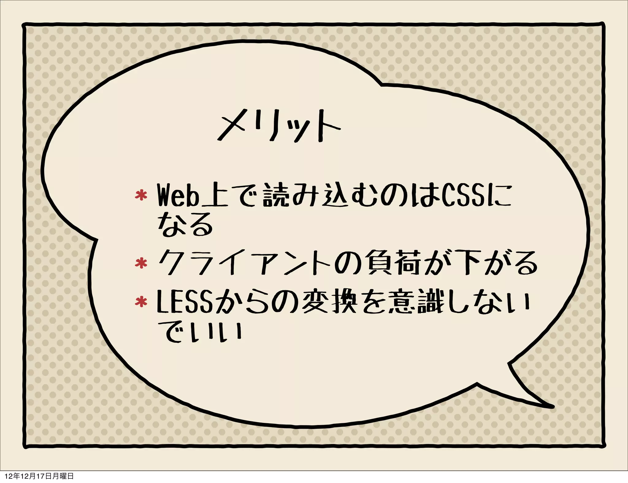 メリット
               Web上で読み込むのはCSSに
               なる
               クライアントの負荷が下がる
               LESSからの変換を意識しない
               でいい



12年12月17日月曜日
 