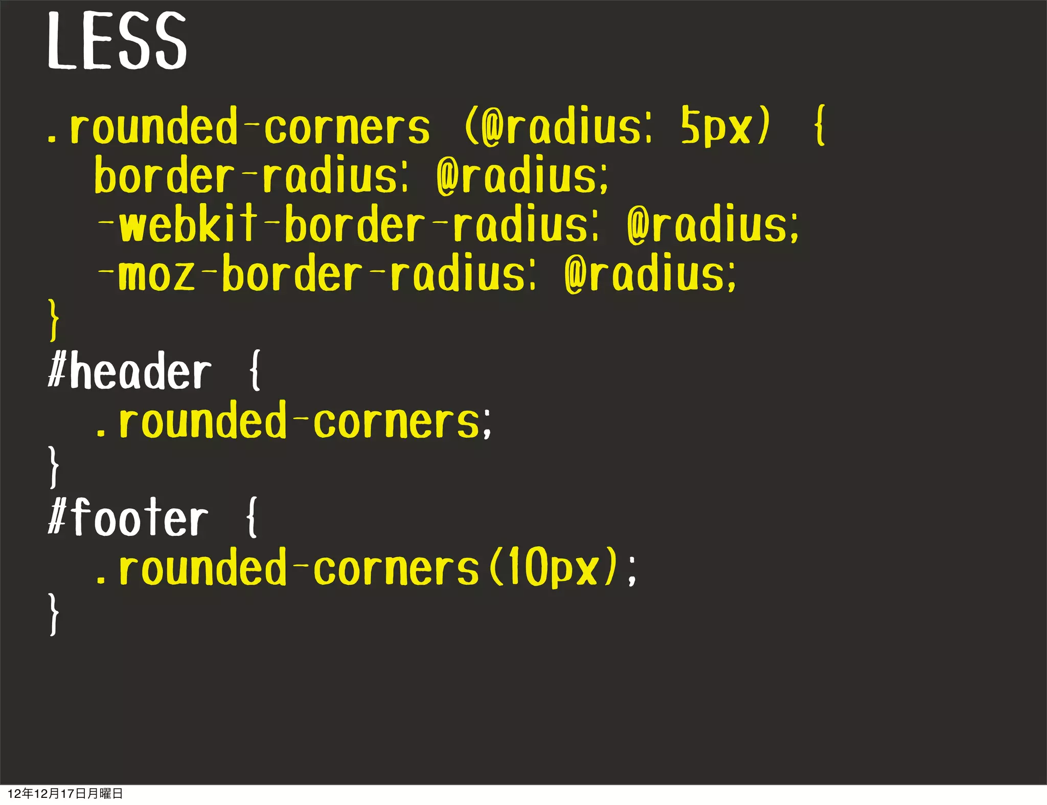 LESS
   .rounded-corners (@radius: 5px) {
     border-radius: @radius;
     -webkit-border-radius: @radius;
     -moz-border-radius: @radius;
   }
   #header {
     .rounded-corners;
   }
   #footer {
     .rounded-corners(10px);
   }


12年12月17日月曜日
 