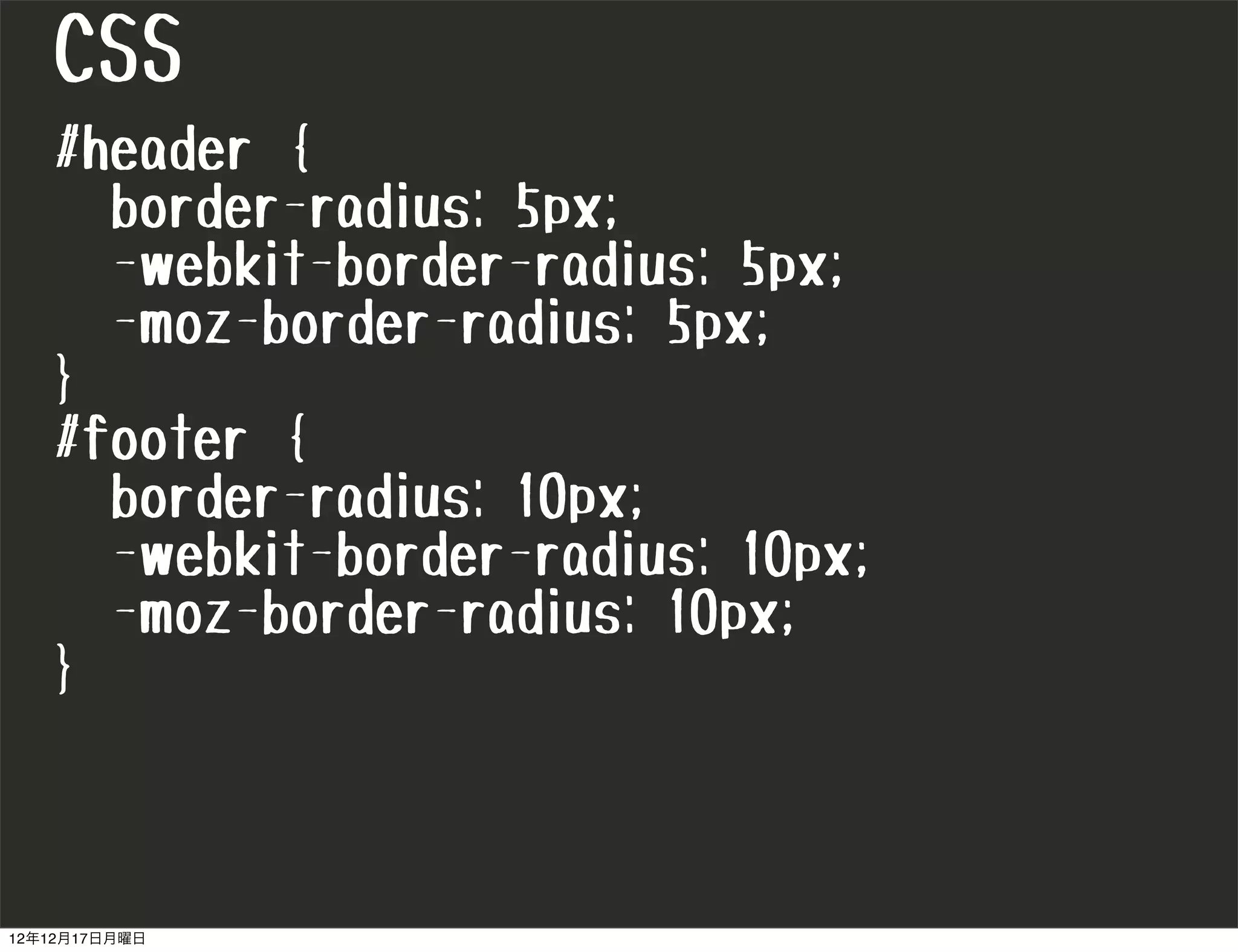 CSS
   #header {
     border-radius: 5px;
     -webkit-border-radius: 5px;
     -moz-border-radius: 5px;
   }
   #footer {
     border-radius: 10px;
     -webkit-border-radius: 10px;
     -moz-border-radius: 10px;
   }



12年12月17日月曜日
 