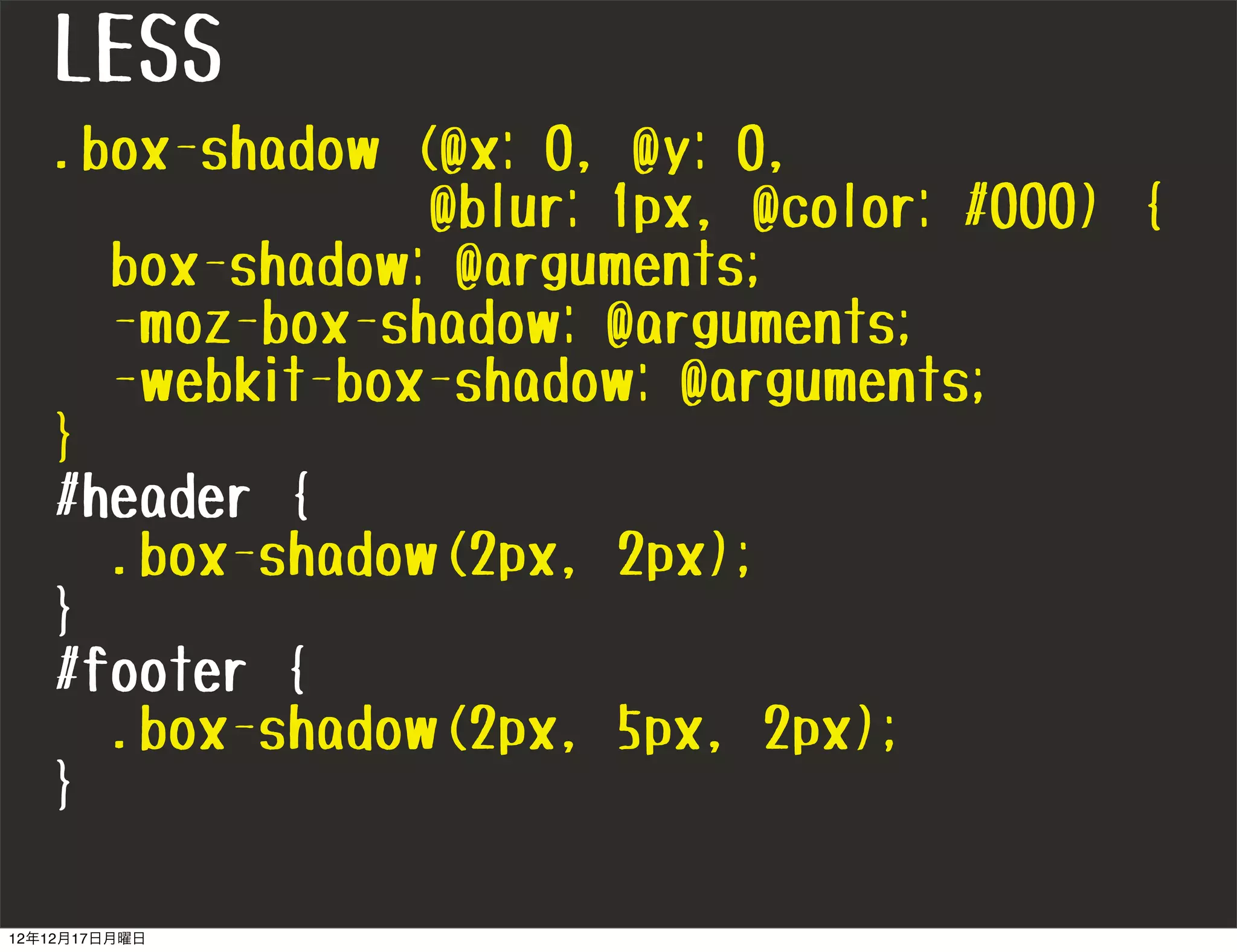 LESS
   .box-shadow (@x: 0, @y: 0,
                @blur: 1px, @color: #000) {
     box-shadow: @arguments;
     -moz-box-shadow: @arguments;
     -webkit-box-shadow: @arguments;
   }
   #header {
     .box-shadow(2px, 2px);
   }
   #footer {
     .box-shadow(2px, 5px, 2px);
   }

12年12月17日月曜日
 